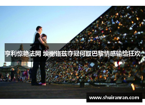 亨利惊艳法网 埃榭铬兹夺冠何取巴黎情感输给狂欢